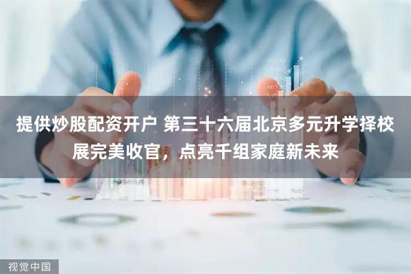 提供炒股配资开户 第三十六届北京多元升学择校展完美收官，点亮千组家庭新未来