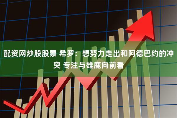 配资网炒股股票 希罗：想努力走出和阿德巴约的冲突 专注与雄鹿向前看